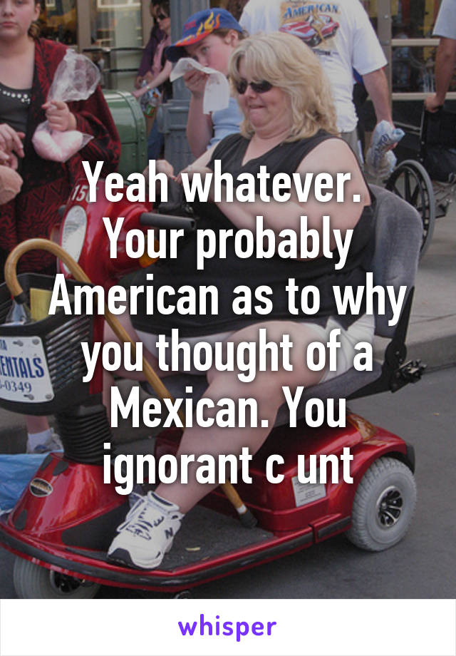Yeah whatever. 
Your probably American as to why you thought of a Mexican. You ignorant c unt