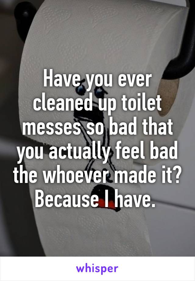 Have you ever cleaned up toilet messes so bad that you actually feel bad the whoever made it? Because I have. 