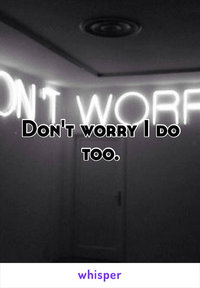 Don't worry I do too.