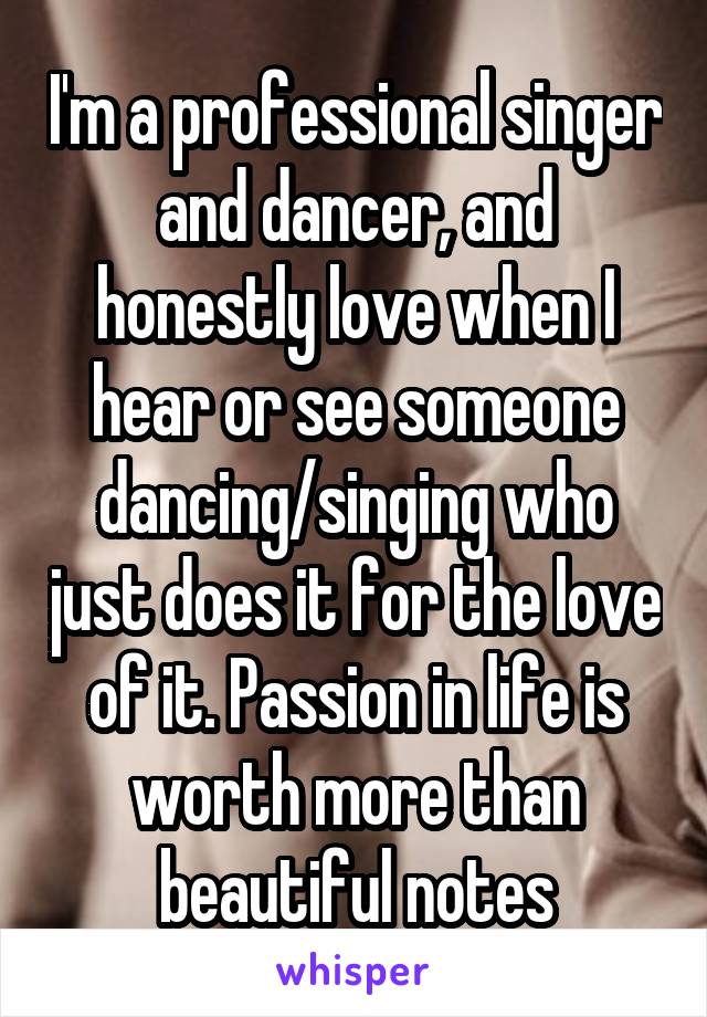 I'm a professional singer and dancer, and honestly love when I hear or see someone dancing/singing who just does it for the love of it. Passion in life is worth more than beautiful notes