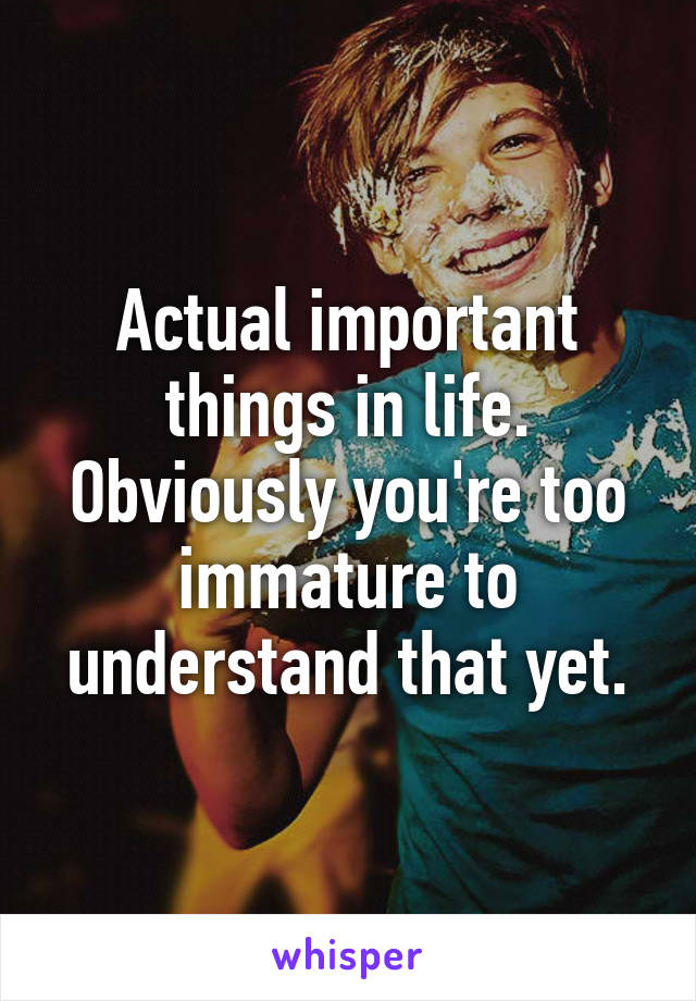 Actual important things in life. Obviously you're too immature to understand that yet.