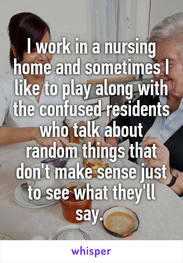 I work in a nursing home and sometimes I like to play along with the confused residents who talk about random things that don't make sense just to see what they'll say. 