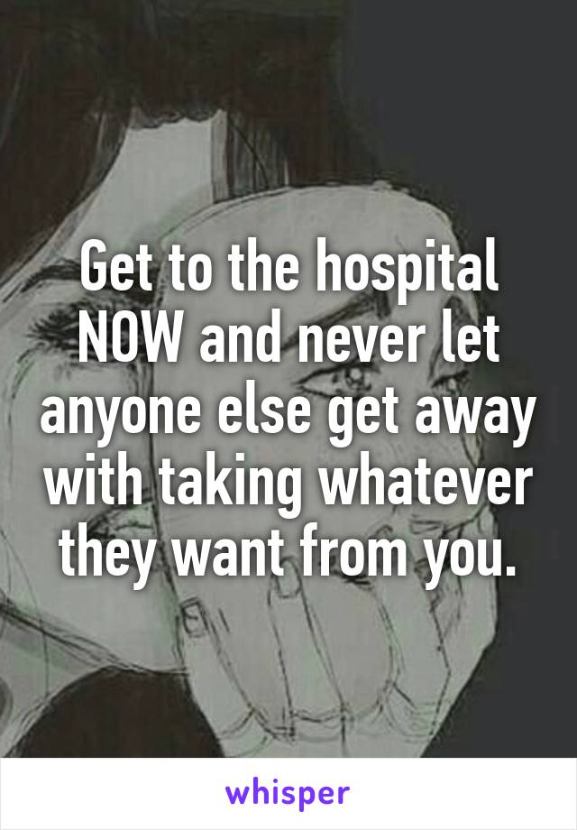 Get to the hospital NOW and never let anyone else get away with taking whatever they want from you.