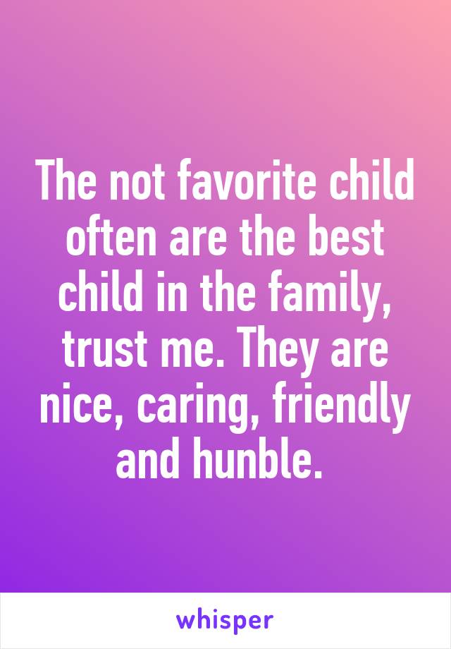 The not favorite child often are the best child in the family, trust me. They are nice, caring, friendly and hunble. 