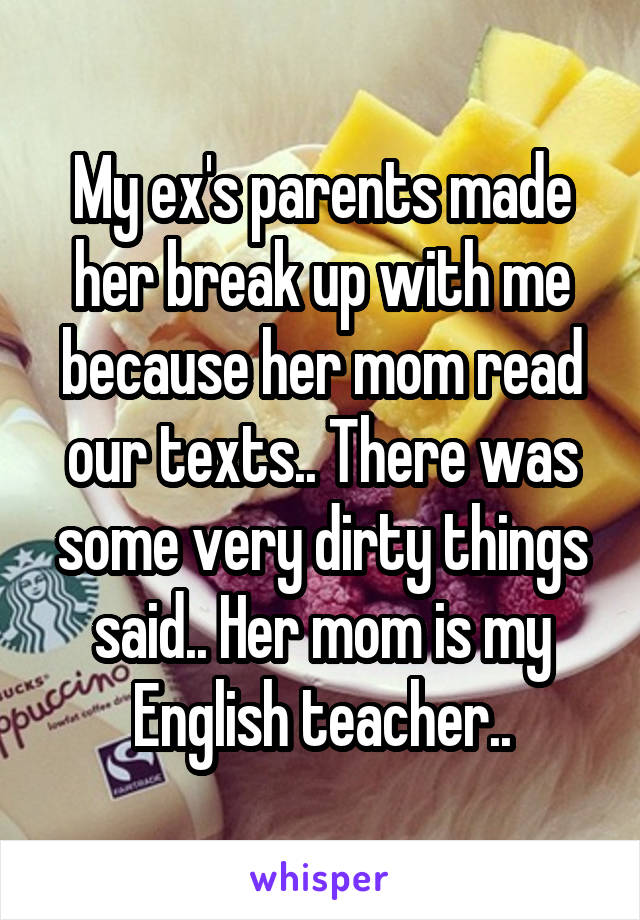 My ex's parents made her break up with me because her mom read our texts.. There was some very dirty things said.. Her mom is my English teacher..