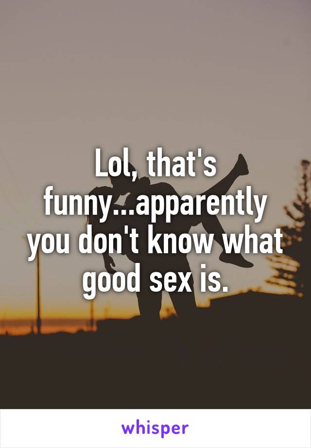 Lol, that's funny...apparently you don't know what good sex is.