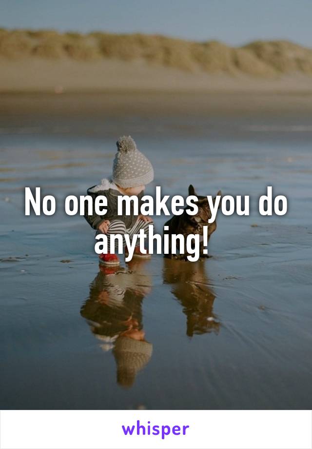 No one makes you do anything! 