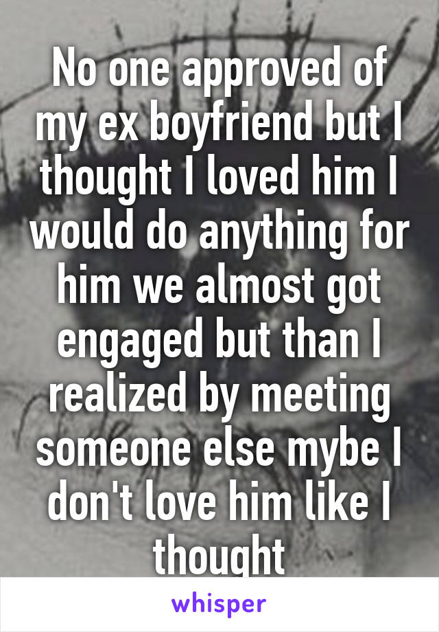 No one approved of my ex boyfriend but I thought I loved him I would do anything for him we almost got engaged but than I realized by meeting someone else mybe I don't love him like I thought
