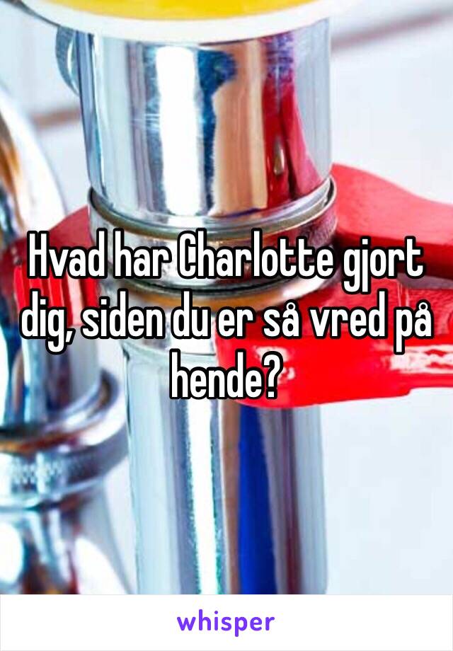 Hvad har Charlotte gjort dig, siden du er så vred på hende?