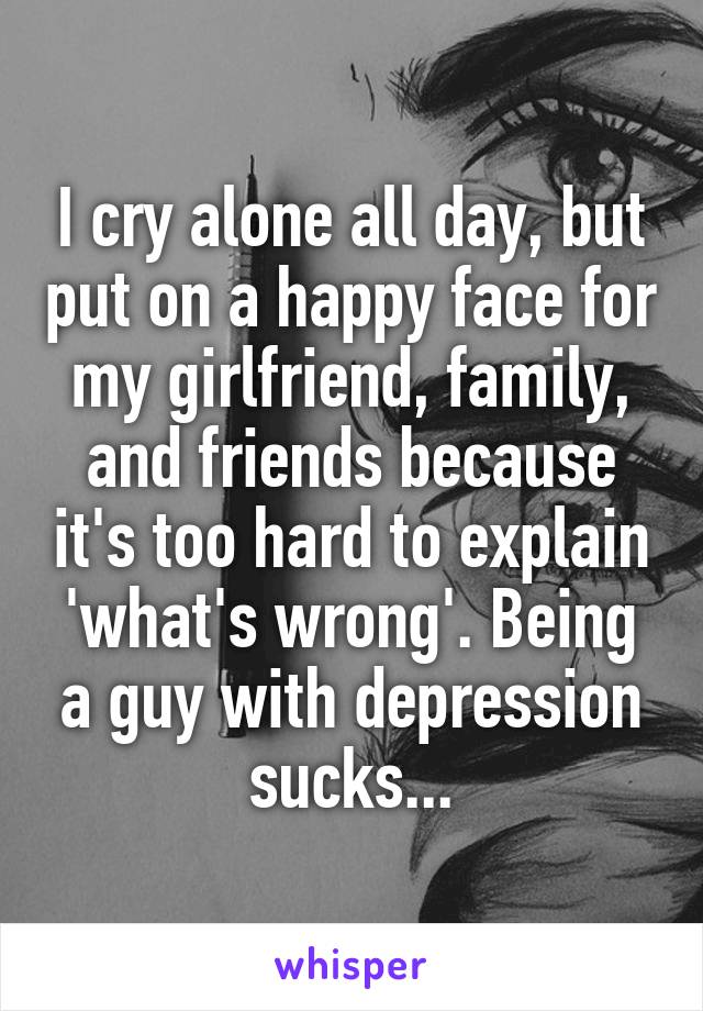 I cry alone all day, but put on a happy face for my girlfriend, family, and friends because it's too hard to explain 'what's wrong'. Being a guy with depression sucks...