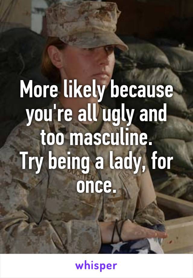 More likely because you're all ugly and too masculine.
Try being a lady, for once.