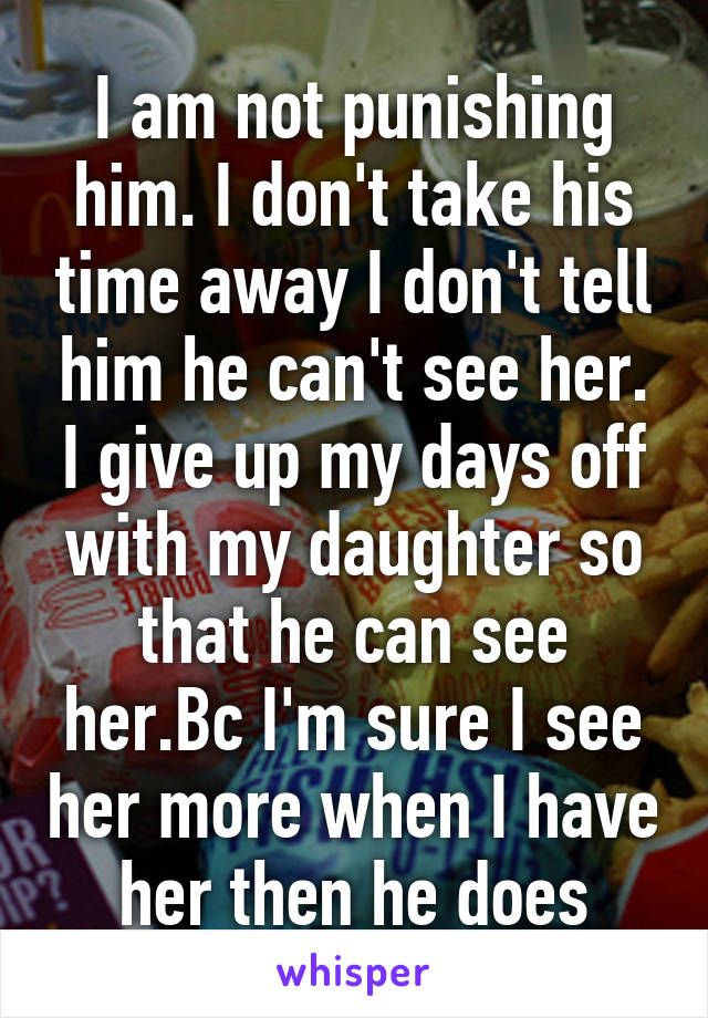 I am not punishing him. I don't take his time away I don't tell him he can't see her. I give up my days off with my daughter so that he can see her.Bc I'm sure I see her more when I have her then he does