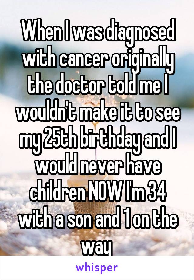 When I was diagnosed with cancer originally the doctor told me I wouldn't make it to see my 25th birthday and I would never have children NOW I'm 34 with a son and 1 on the way 