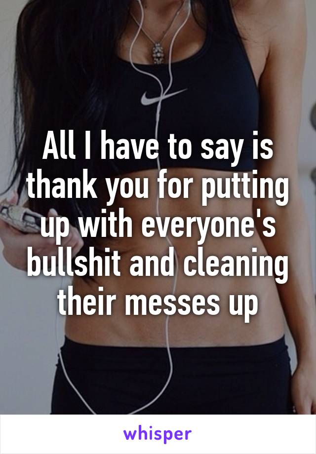 All I have to say is thank you for putting up with everyone's bullshit and cleaning their messes up