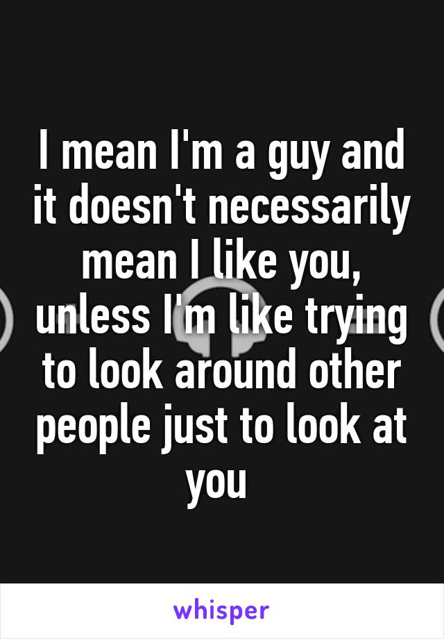 I mean I'm a guy and it doesn't necessarily mean I like you, unless I'm like trying to look around other people just to look at you 