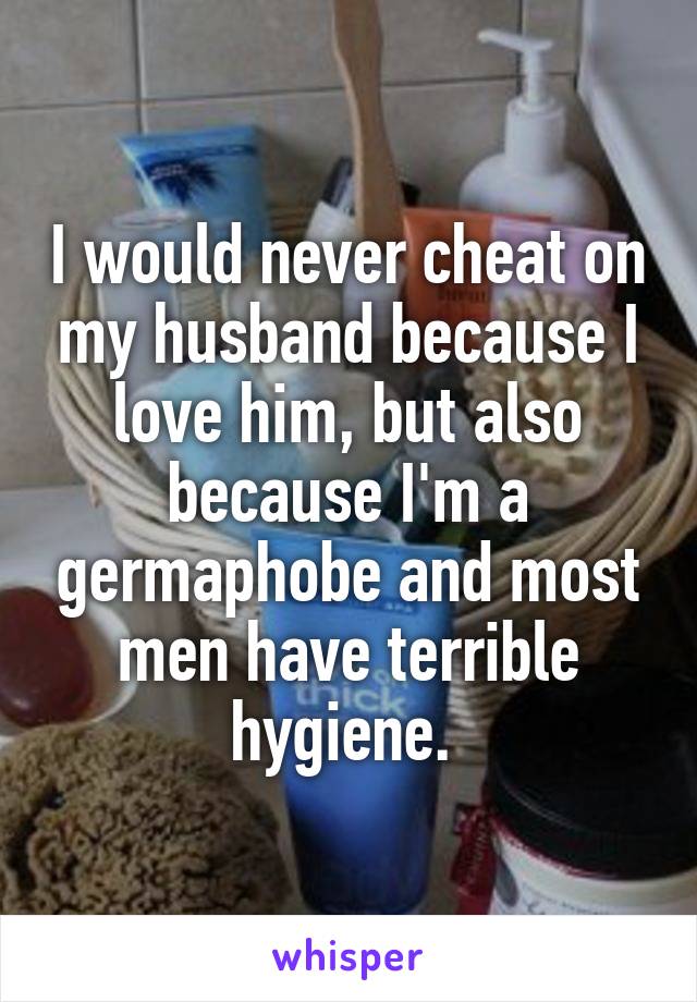 I would never cheat on my husband because I love him, but also because I'm a germaphobe and most men have terrible hygiene. 