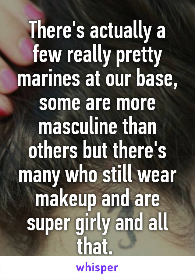 There's actually a few really pretty marines at our base, some are more masculine than others but there's many who still wear makeup and are super girly and all that. 