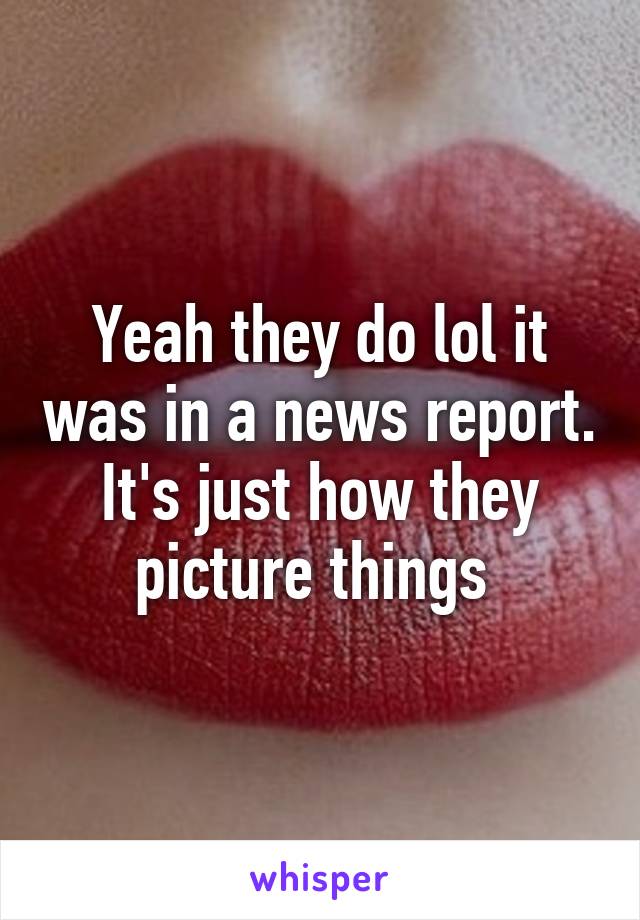 Yeah they do lol it was in a news report. It's just how they picture things 