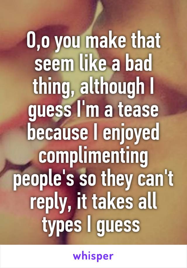 O,o you make that seem like a bad thing, although I guess I'm a tease because I enjoyed complimenting people's so they can't reply, it takes all types I guess 