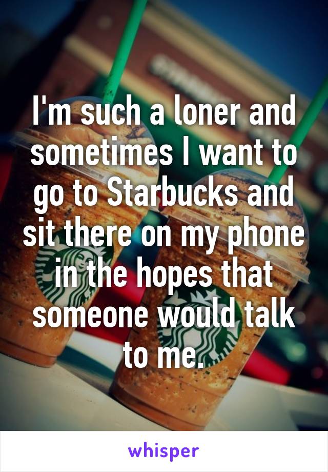 I'm such a loner and sometimes I want to go to Starbucks and sit there on my phone in the hopes that someone would talk to me.