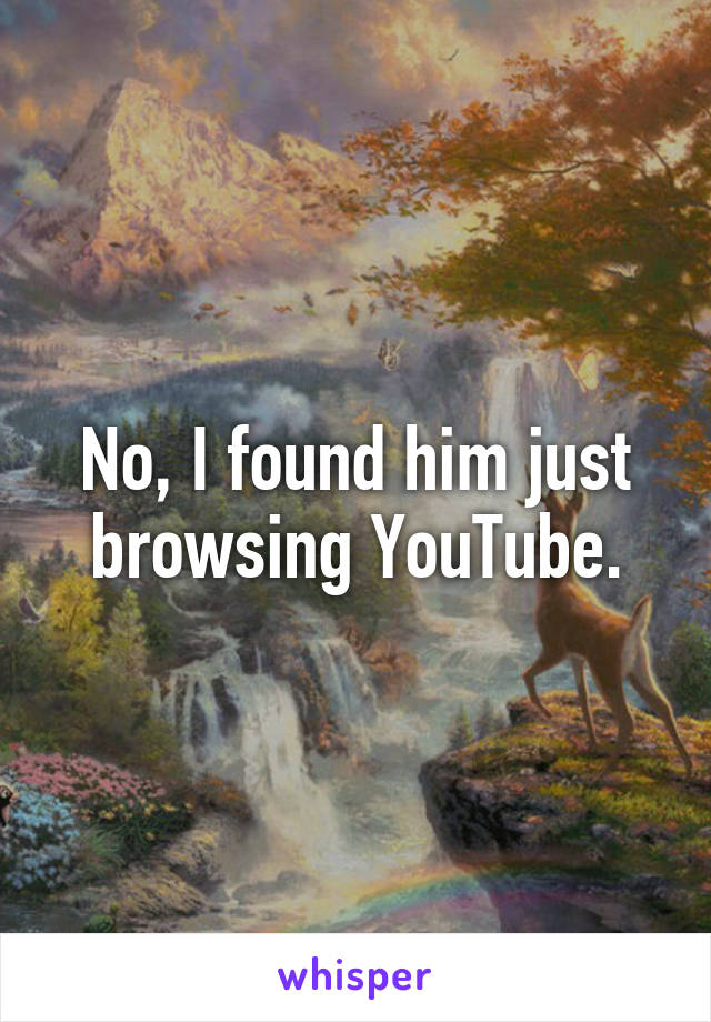 No, I found him just browsing YouTube.