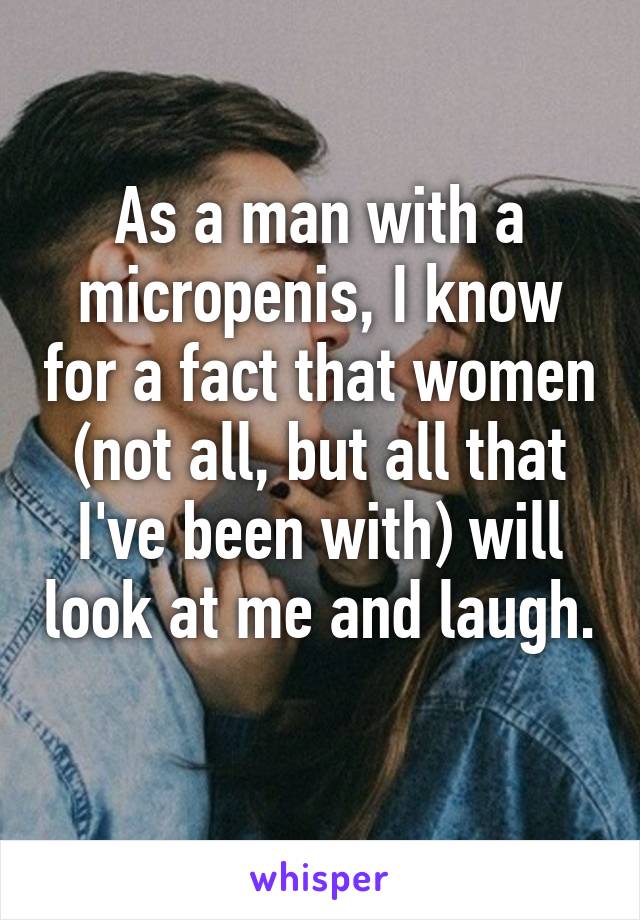 As a man with a micropenis, I know for a fact that women (not all, but all that I've been with) will look at me and laugh. 