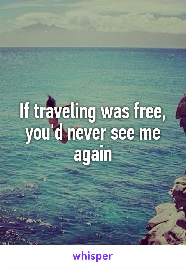 If traveling was free, you'd never see me again