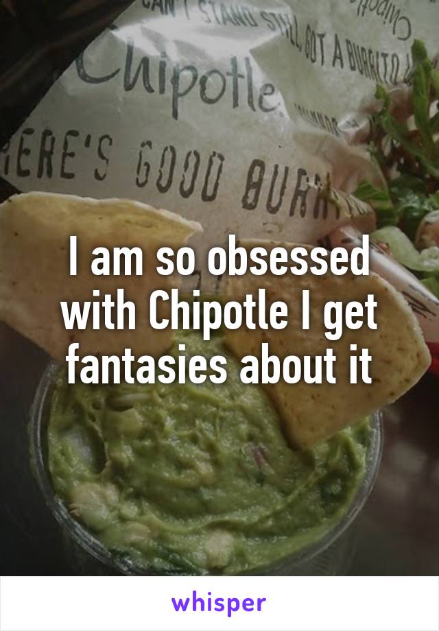 I am so obsessed with Chipotle I get fantasies about it
