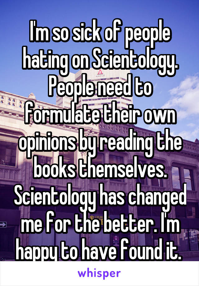 I'm so sick of people hating on Scientology. People need to formulate their own opinions by reading the books themselves. Scientology has changed me for the better. I'm happy to have found it. 