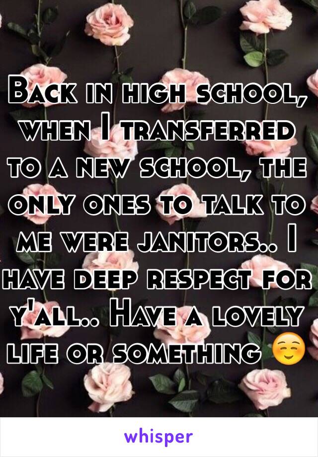 Back in high school, when I transferred to a new school, the only ones to talk to me were janitors.. I have deep respect for y'all.. Have a lovely life or something ☺️