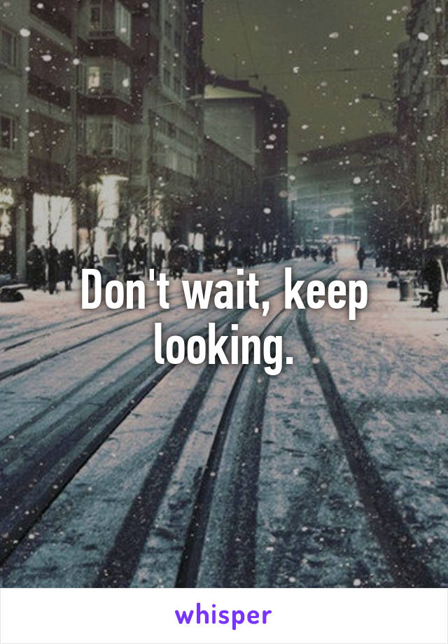 Don't wait, keep looking.