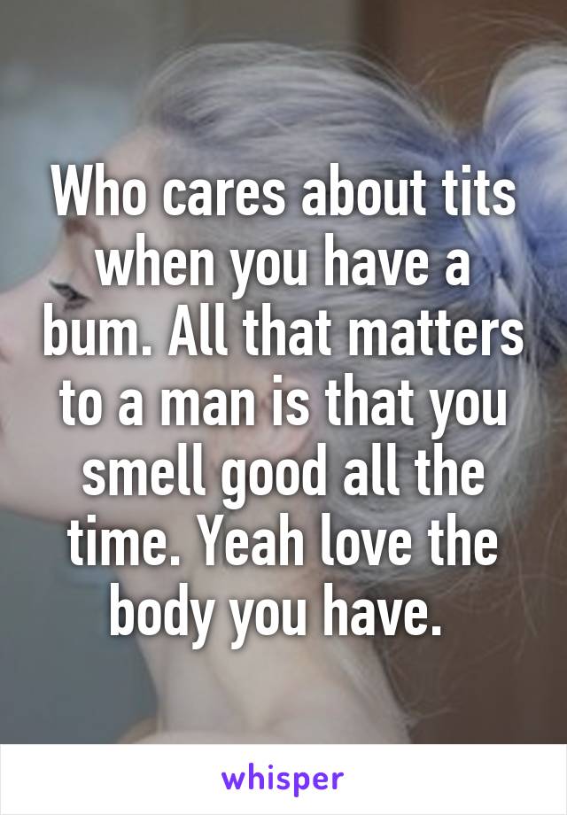 Who cares about tits when you have a bum. All that matters to a man is that you smell good all the time. Yeah love the body you have. 