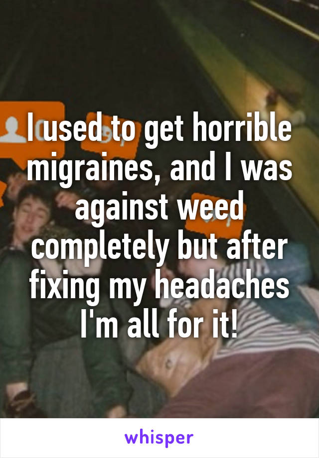 I used to get horrible migraines, and I was against weed completely but after fixing my headaches I'm all for it!