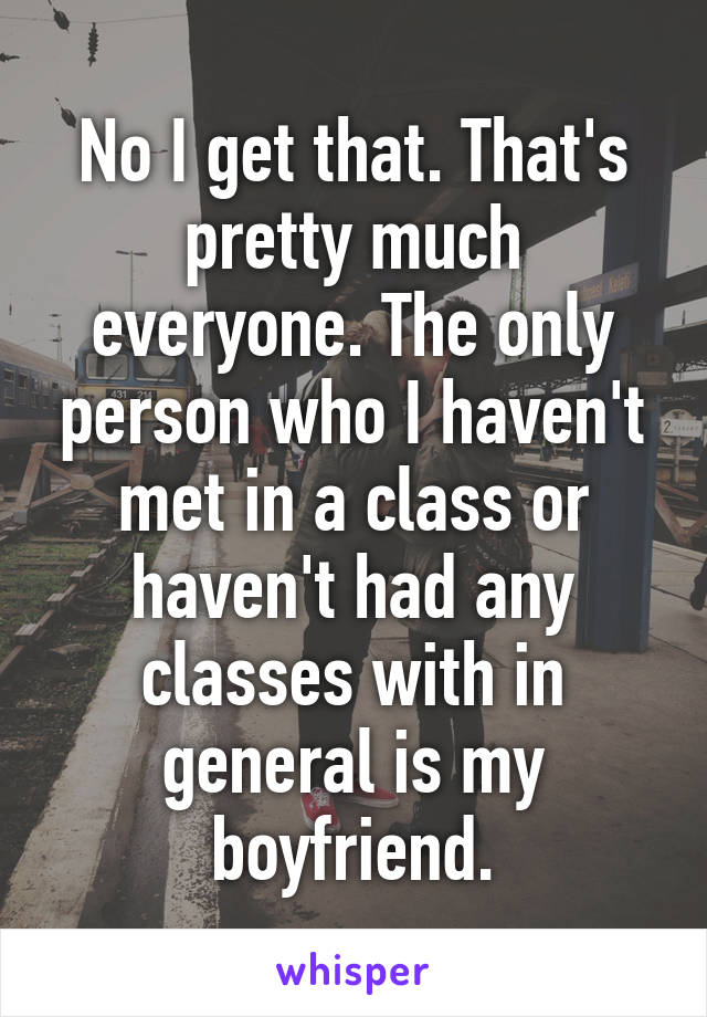 No I get that. That's pretty much everyone. The only person who I haven't met in a class or haven't had any classes with in general is my boyfriend.