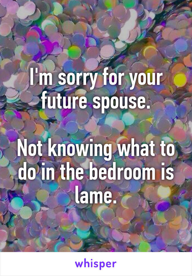 I'm sorry for your future spouse.

Not knowing what to do in the bedroom is lame.