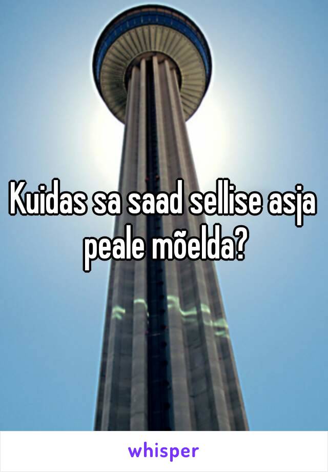 Kuidas sa saad sellise asja peale mõelda?