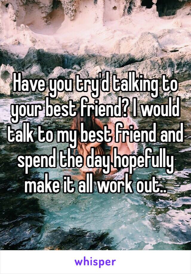 Have you try'd talking to your best friend? I would talk to my best friend and spend the day hopefully make it all work out..