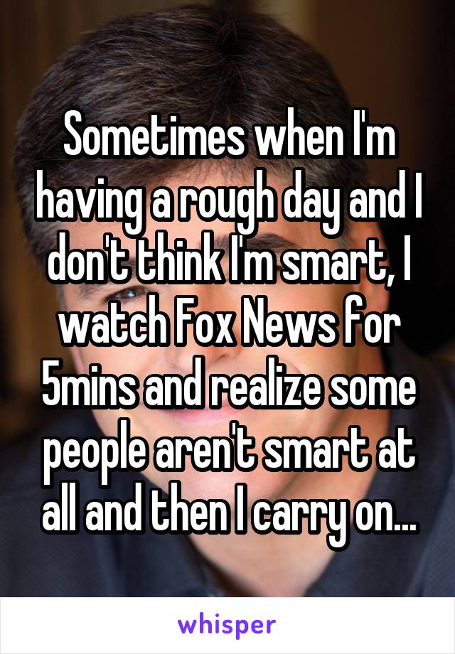 Sometimes when I'm having a rough day and I don't think I'm smart, I watch Fox News for 5mins and realize some people aren't smart at all and then I carry on...