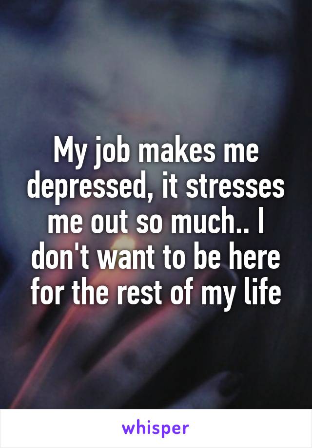 My job makes me depressed, it stresses me out so much.. I don't want to be here for the rest of my life