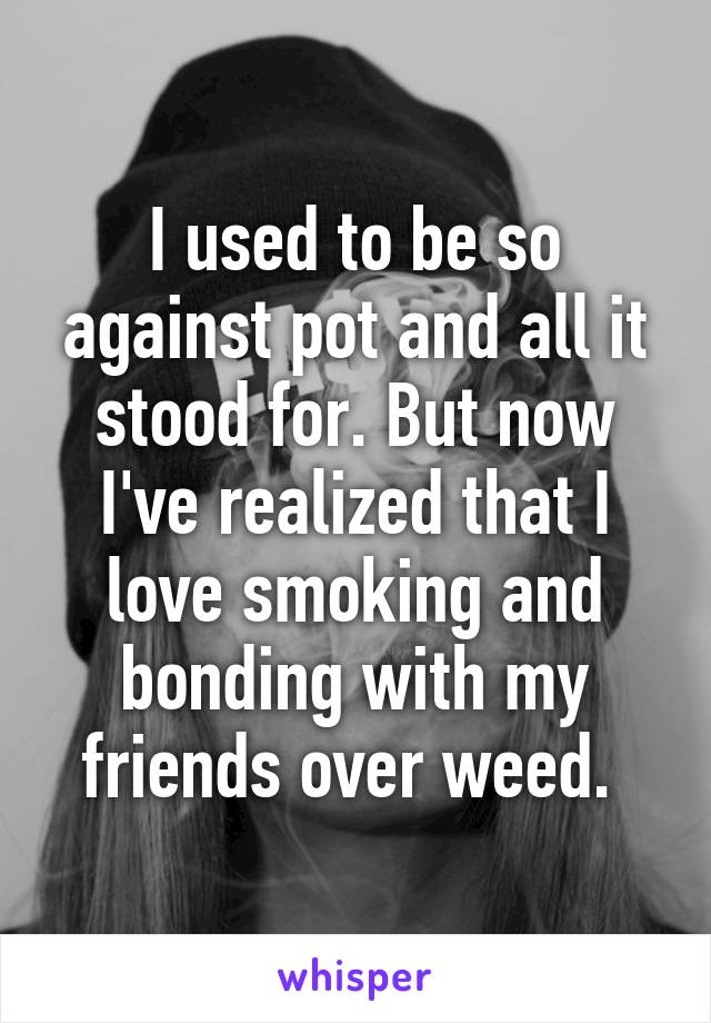 I used to be so against pot and all it stood for. But now I've realized that I love smoking and bonding with my friends over weed. 