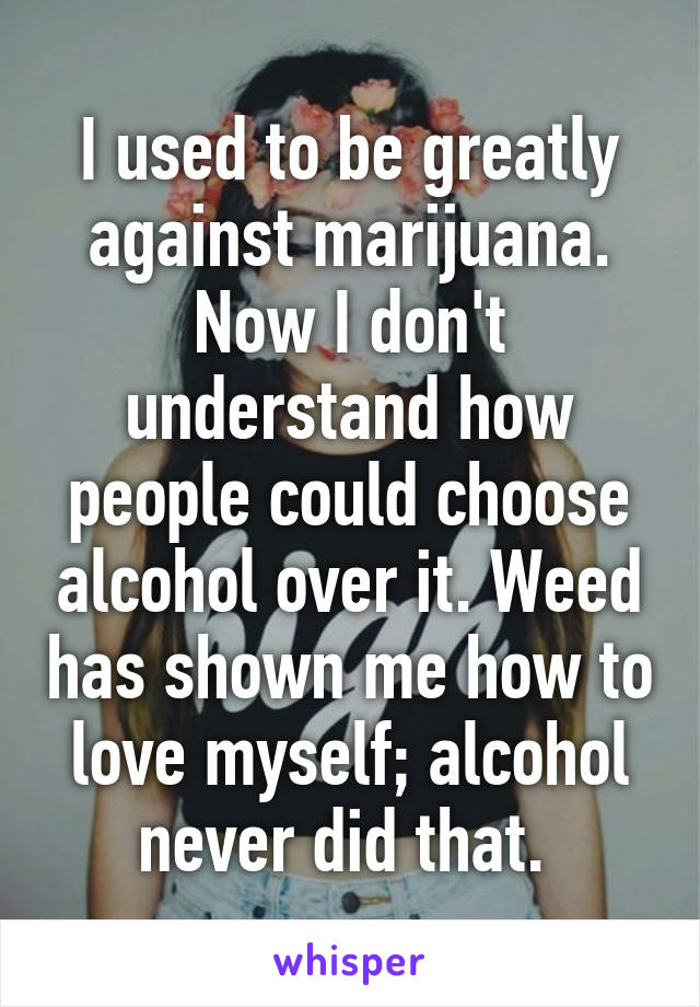 I used to be greatly against marijuana. Now I don't understand how people could choose alcohol over it. Weed has shown me how to love myself; alcohol never did that. 