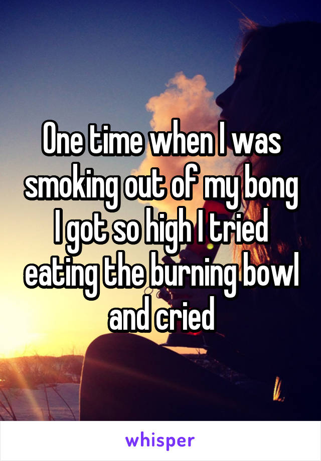 One time when I was smoking out of my bong I got so high I tried eating the burning bowl and cried