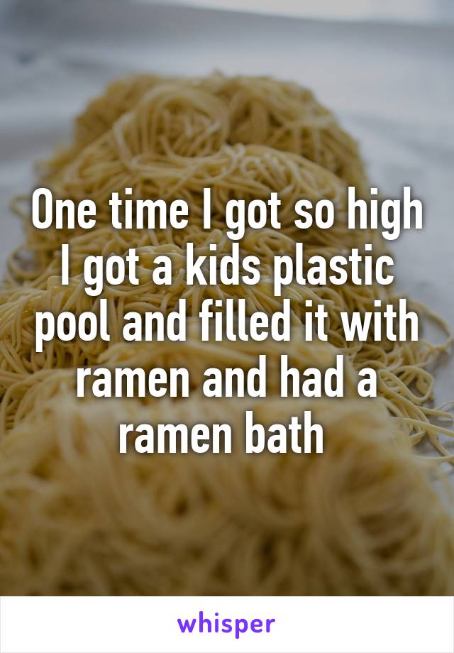 One time I got so high I got a kids plastic pool and filled it with ramen and had a ramen bath 