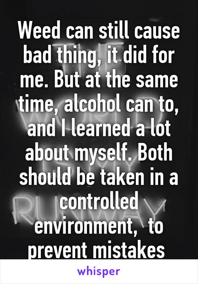 Weed can still cause bad thing, it did for me. But at the same time, alcohol can to, and I learned a lot about myself. Both should be taken in a controlled environment,  to prevent mistakes 