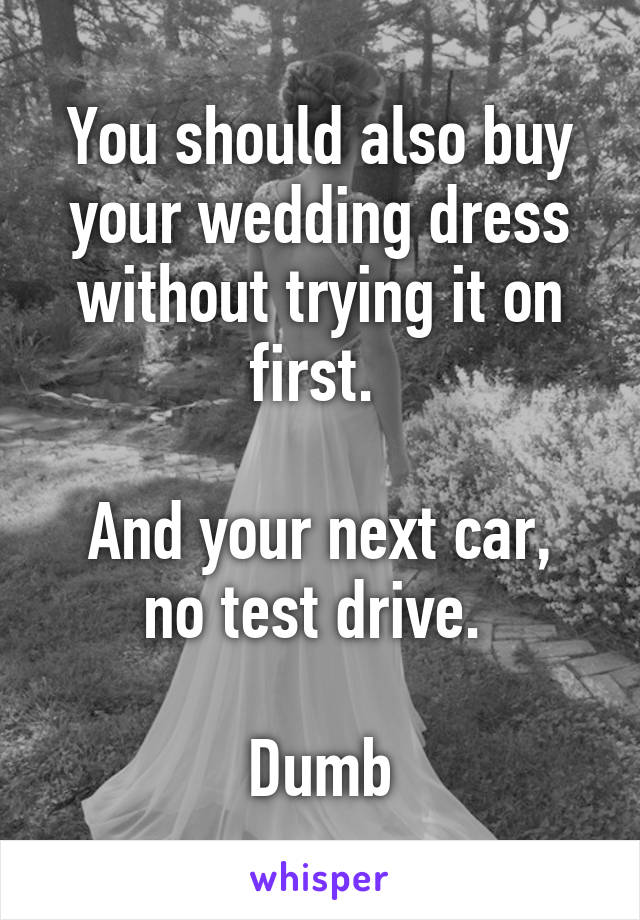 You should also buy your wedding dress without trying it on first. 

And your next car, no test drive. 

Dumb
