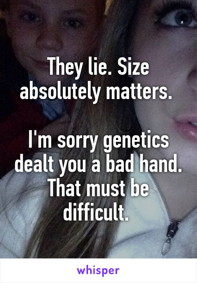 They lie. Size absolutely matters. 

I'm sorry genetics dealt you a bad hand. That must be difficult. 