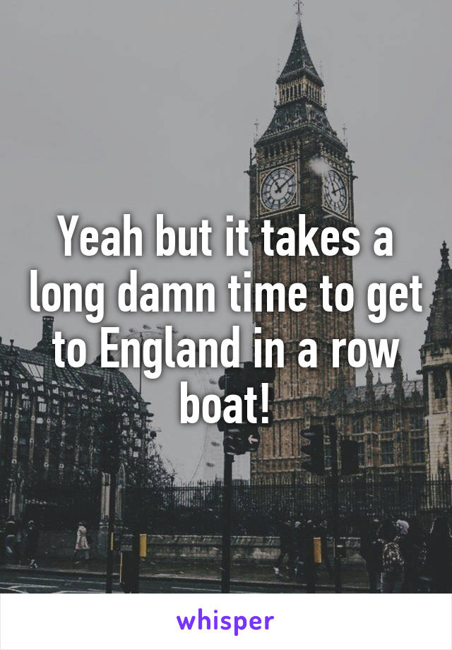 Yeah but it takes a long damn time to get to England in a row boat!