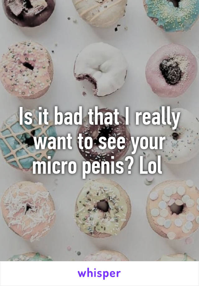 Is it bad that I really want to see your micro penis? Lol 