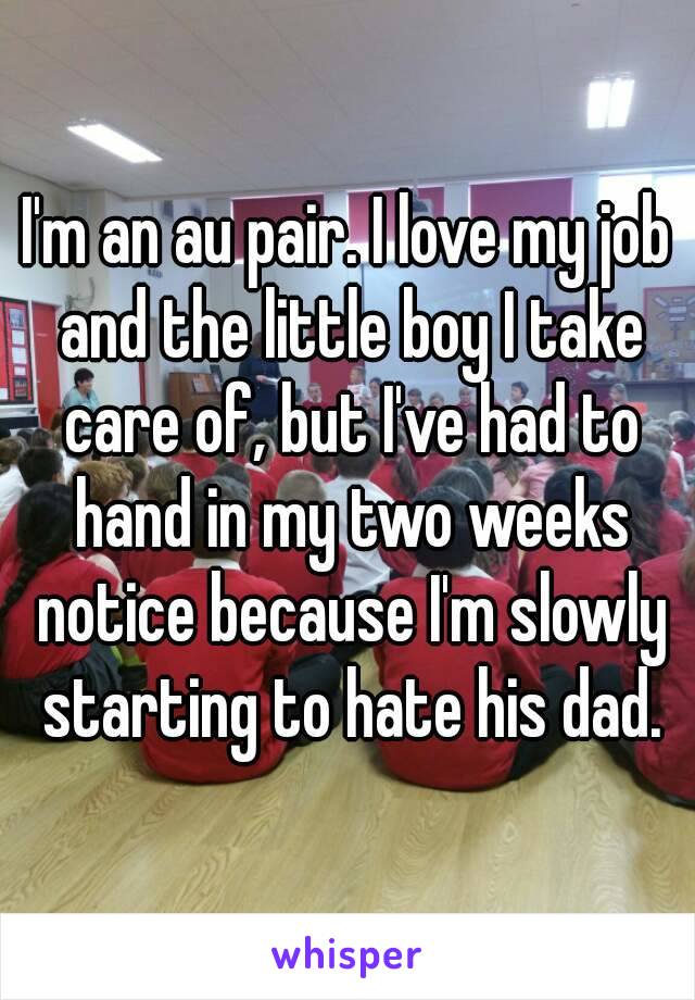 I'm an au pair. I love my job and the little boy I take care of, but I've had to hand in my two weeks notice because I'm slowly starting to hate his dad.