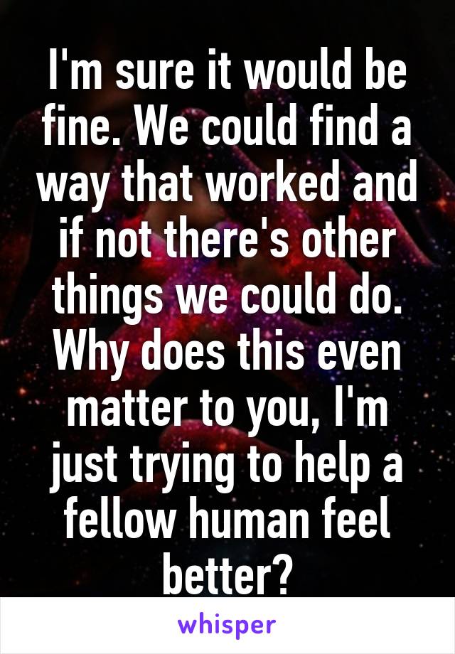 I'm sure it would be fine. We could find a way that worked and if not there's other things we could do. Why does this even matter to you, I'm just trying to help a fellow human feel better?